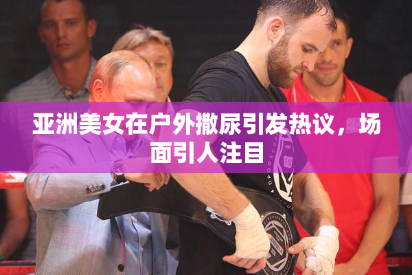 亚洲美女在户外撒尿引发热议，场面引人注目