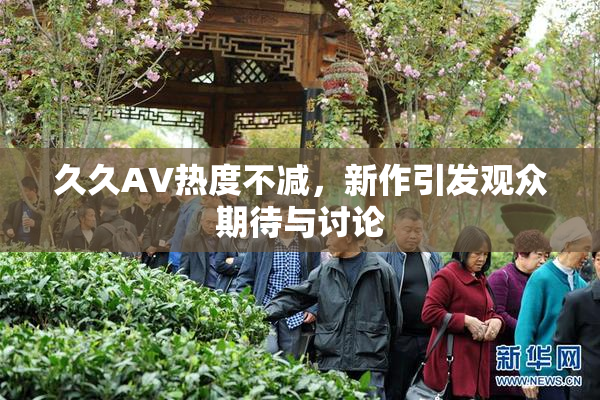 久久AV热度不减，新作引发观众期待与讨论