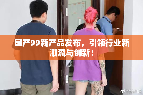 国产99新产品发布，引领行业新潮流与创新！