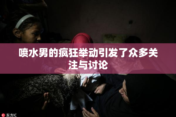 喷水男的疯狂举动引发了众多关注与讨论