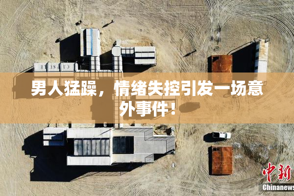 男人猛躁，情绪失控引发一场意外事件！