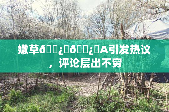嫩草🌿‌🌿‌A引发热议，评论层出不穷