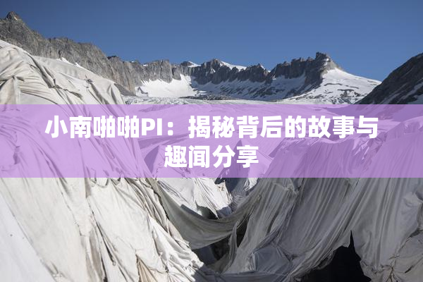 小南啪啪PI：揭秘背后的故事与趣闻分享