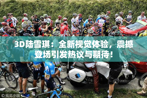 3D陆雪琪：全新视觉体验，震撼登场引发热议与期待！