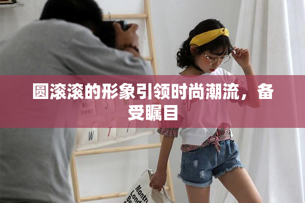 圆滚滚的形象引领时尚潮流，备受瞩目