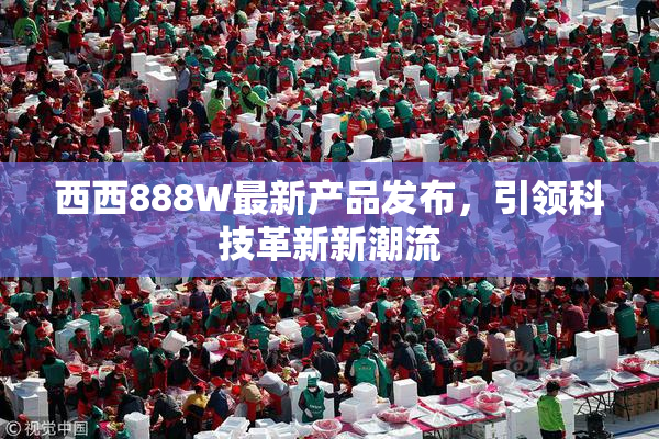 西西888W最新产品发布，引领科技革新新潮流