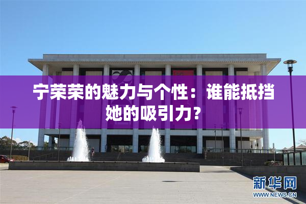 宁荣荣的魅力与个性：谁能抵挡她的吸引力？