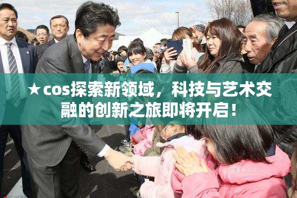 ★cos探索新领域，科技与艺术交融的创新之旅即将开启！