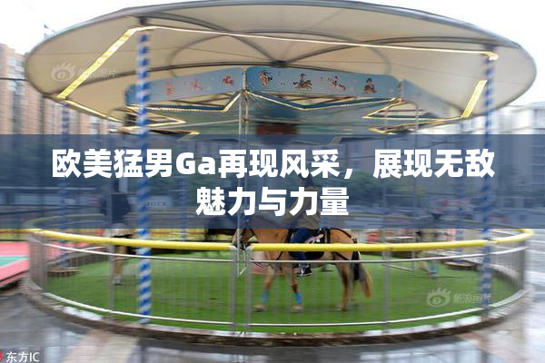 欧美猛男Ga再现风采，展现无敌魅力与力量