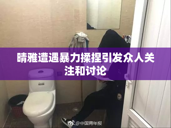 晴雅遭遇暴力揉捏引发众人关注和讨论