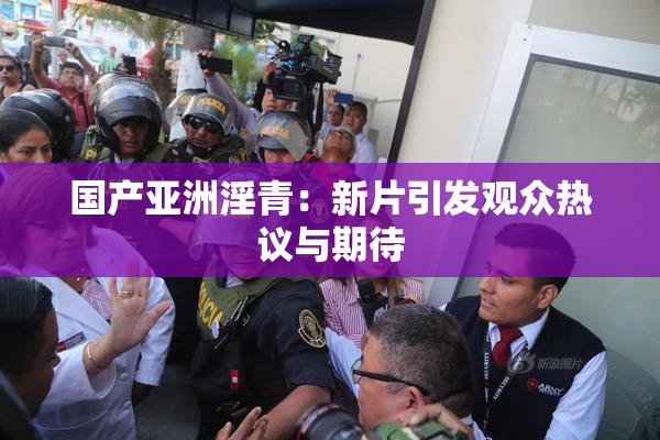 国产亚洲淫青：新片引发观众热议与期待