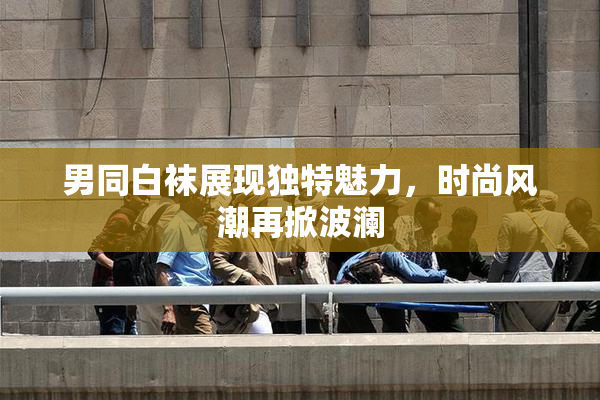 男同白袜展现独特魅力，时尚风潮再掀波澜