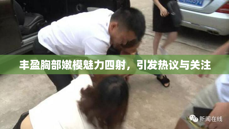 丰盈胸部嫩模魅力四射，引发热议与关注