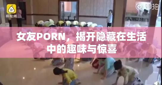 女友PORN，揭开隐藏在生活中的趣味与惊喜