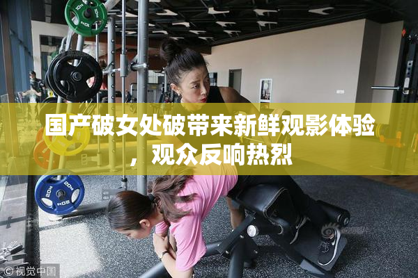 国产破女处破带来新鲜观影体验，观众反响热烈