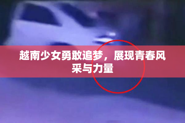 越南少女勇敢追梦，展现青春风采与力量