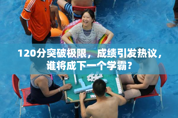 120分突破极限，成绩引发热议，谁将成下一个学霸？