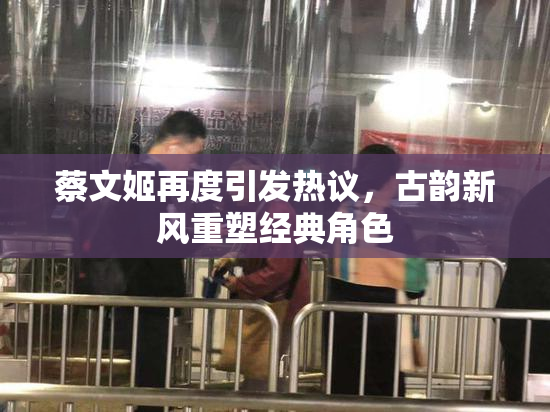 蔡文姬再度引发热议，古韵新风重塑经典角色