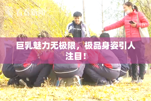 巨乳魅力无极限，极品身姿引人注目！