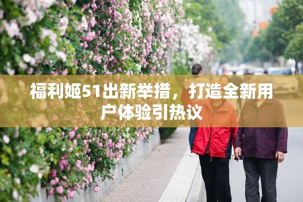 福利姬51出新举措，打造全新用户体验引热议