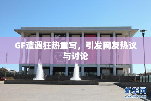 GF遭遇狂热重写，引发网友热议与讨论
