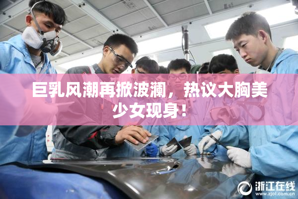 巨乳风潮再掀波澜，热议大胸美少女现身！