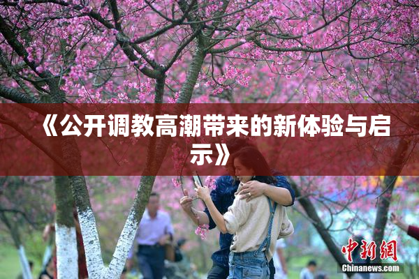 《公开调教高潮带来的新体验与启示》