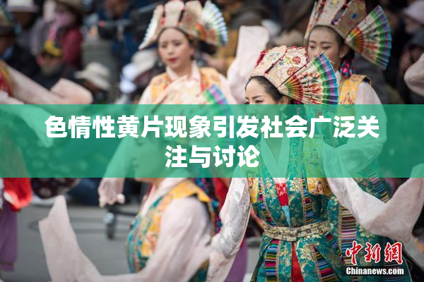 色情性黄片现象引发社会广泛关注与讨论