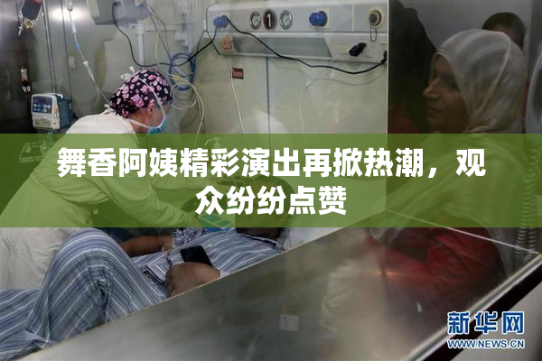 舞香阿姨精彩演出再掀热潮，观众纷纷点赞