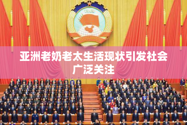 亚洲老奶老太生活现状引发社会广泛关注