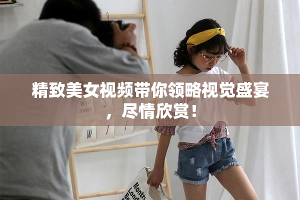 精致美女视频带你领略视觉盛宴，尽情欣赏！
