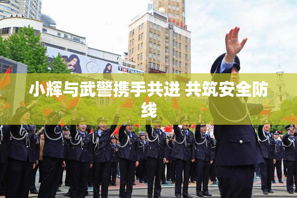 小辉与武警携手共进 共筑安全防线