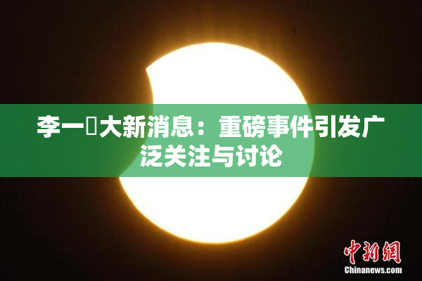 李一挏大新消息：重磅事件引发广泛关注与讨论