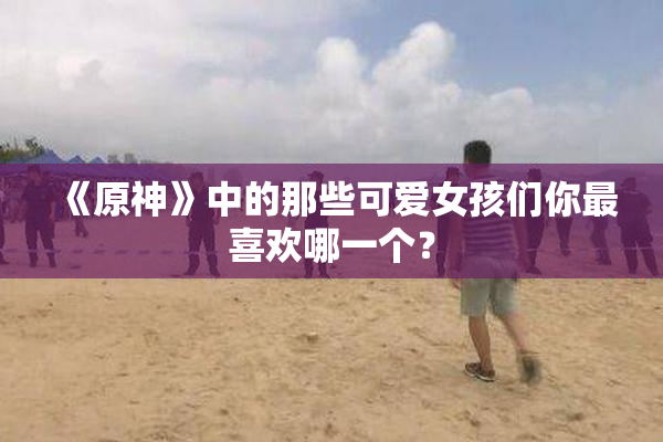 《原神》中的那些可爱女孩们你最喜欢哪一个？