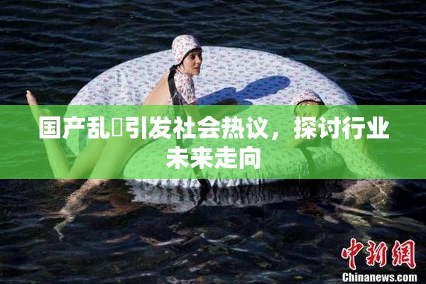 国产乱婬引发社会热议，探讨行业未来走向