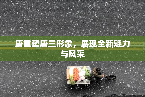 唐重塑唐三形象，展现全新魅力与风采