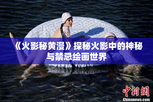 《火影秘黄漫》探秘火影中的神秘与禁忌绘画世界