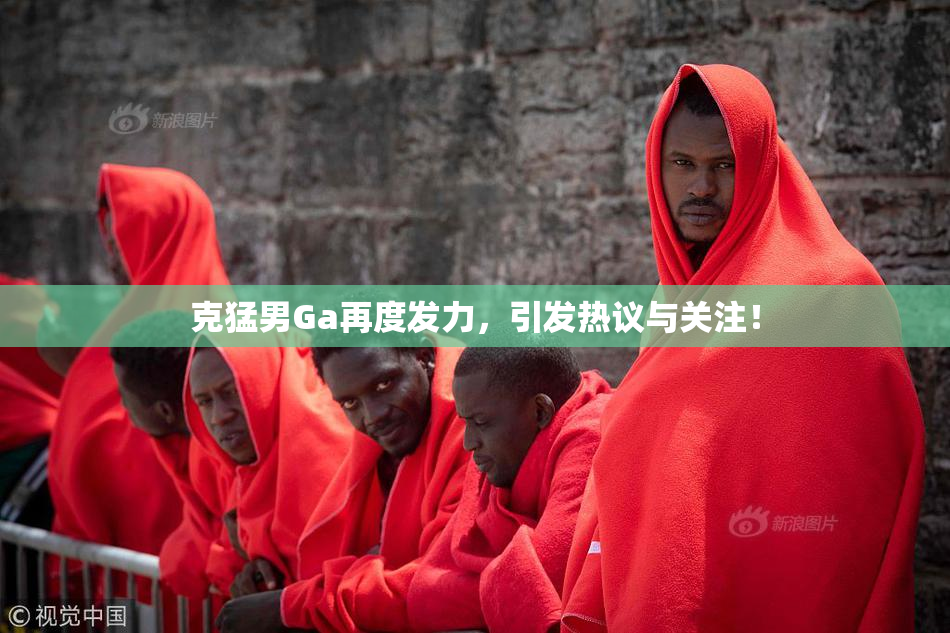 克猛男Ga再度发力，引发热议与关注！
