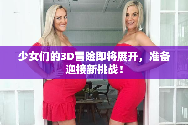 少女们的3D冒险即将展开，准备迎接新挑战！