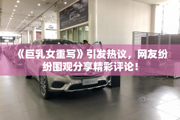 《巨乳女重写》引发热议，网友纷纷围观分享精彩评论！