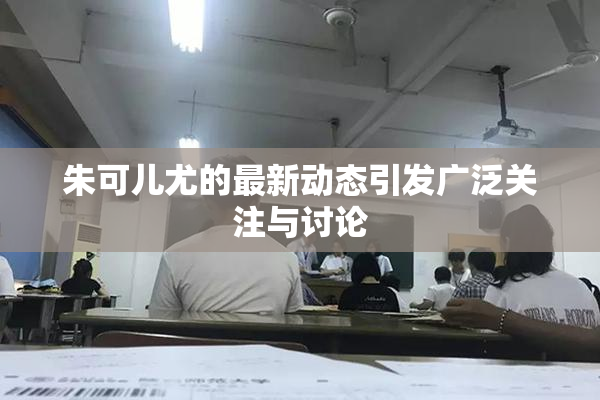 朱可儿尤的最新动态引发广泛关注与讨论