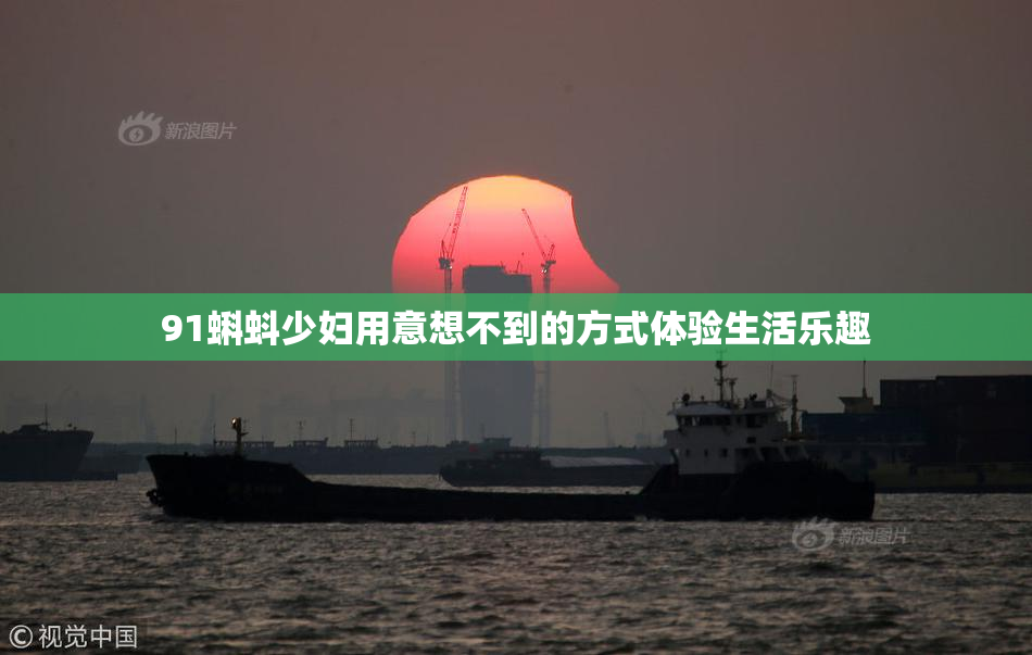 91蝌蚪少妇用意想不到的方式体验生活乐趣