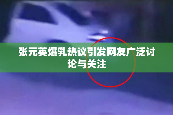张元英爆乳热议引发网友广泛讨论与关注