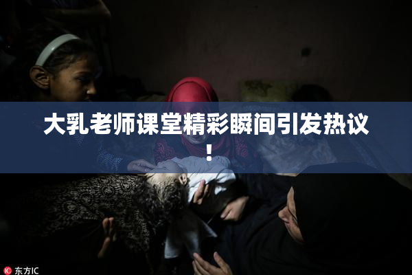 大乳老师课堂精彩瞬间引发热议！