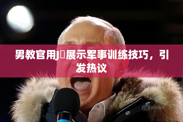 男教官用J亅展示军事训练技巧，引发热议