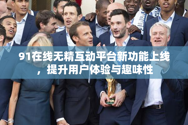 91在线无精互动平台新功能上线，提升用户体验与趣味性