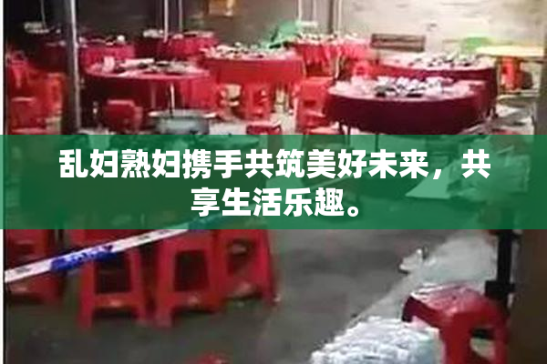 乱妇熟妇携手共筑美好未来，共享生活乐趣。