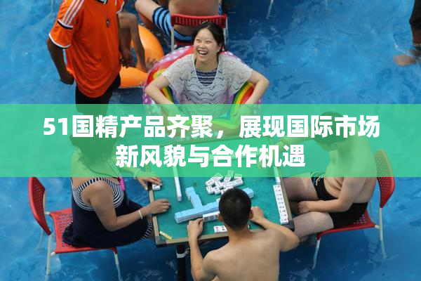 51国精产品齐聚，展现国际市场新风貌与合作机遇