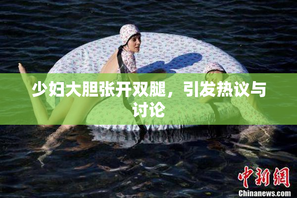 少妇大胆张开双腿，引发热议与讨论