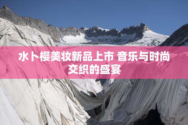 水卜樱美妆新品上市 音乐与时尚交织的盛宴